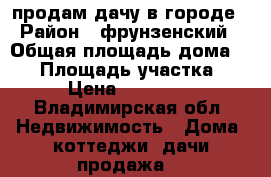 продам дачу в городе › Район ­ фрунзенский › Общая площадь дома ­ 48 › Площадь участка ­ 9 › Цена ­ 250 000 - Владимирская обл. Недвижимость » Дома, коттеджи, дачи продажа   